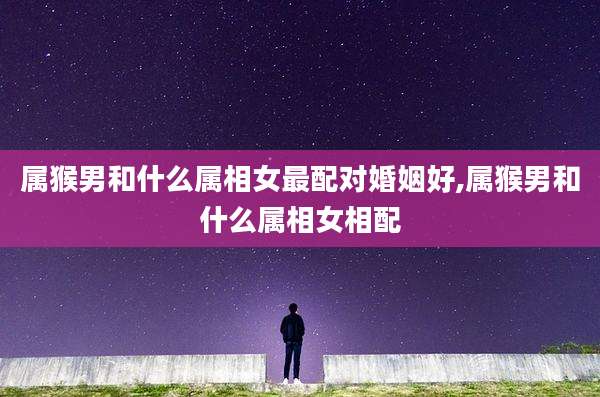属猴男和什么属相女最配对婚姻好,属猴男和什么属相女相配
