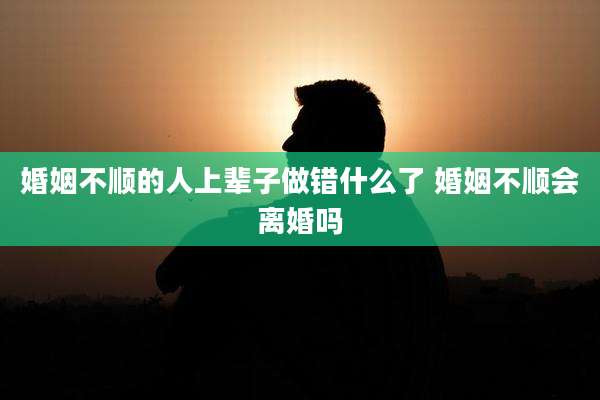 婚姻不顺的人上辈子做错什么了 婚姻不顺会离婚吗