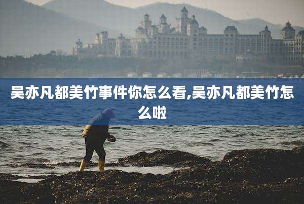 吴亦凡都美竹事件你怎么看,吴亦凡都美竹怎么啦
