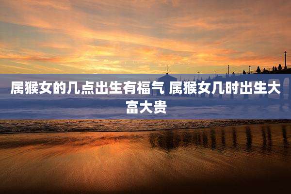 属猴女的几点出生有福气 属猴女几时出生大富大贵