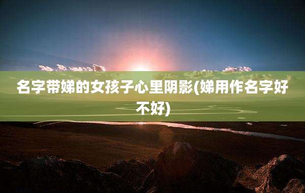 名字带娣的女孩子心里阴影(娣用作名字好不好)