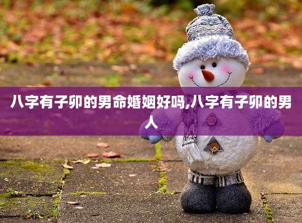 八字有子卯的男命婚姻好吗,八字有子卯的男人