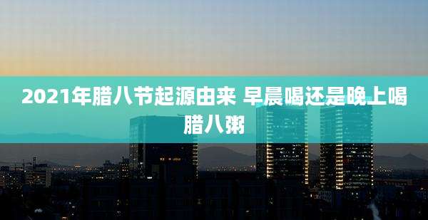 2021年腊八节起源由来 早晨喝还是晚上喝腊八粥