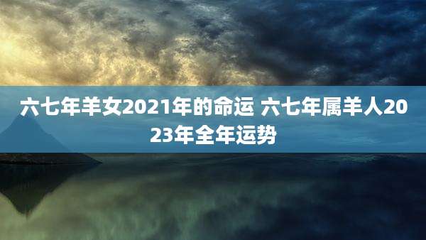 六七年羊女2021年的命运 六七年属羊人2023年全年运势
