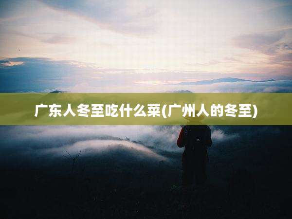 广东人冬至吃什么菜(广州人的冬至)