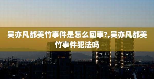 吴亦凡都美竹事件是怎么回事?,吴亦凡都美竹事件犯法吗