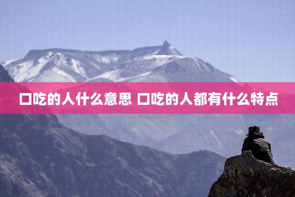 口吃的人什么意思 口吃的人都有什么特点