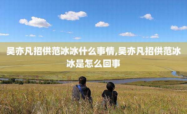 吴亦凡招供范冰冰什么事情,吴亦凡招供范冰冰是怎么回事