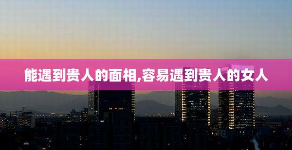 能遇到贵人的面相,容易遇到贵人的女人