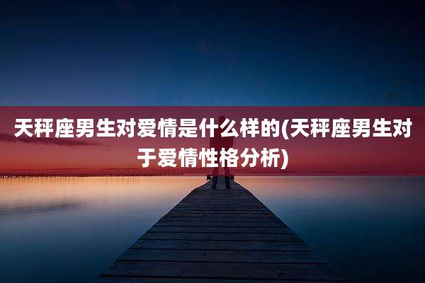天秤座男生对爱情是什么样的(天秤座男生对于爱情性格分析)