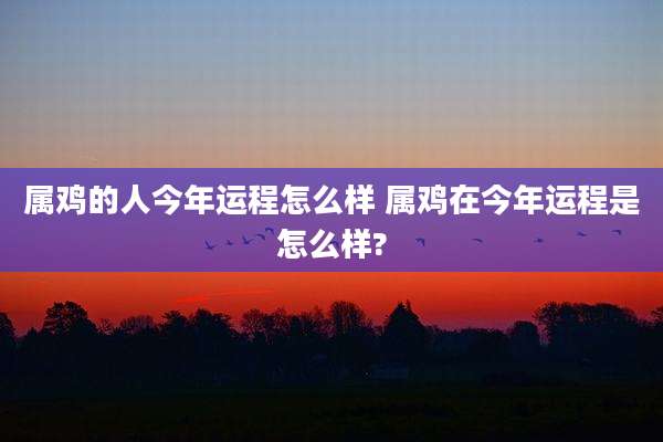 属鸡的人今年运程怎么样 属鸡在今年运程是怎么样?