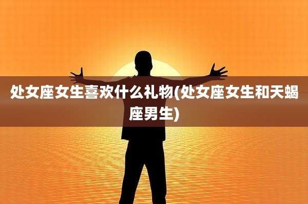处女座女生喜欢什么礼物(处女座女生和天蝎座男生)