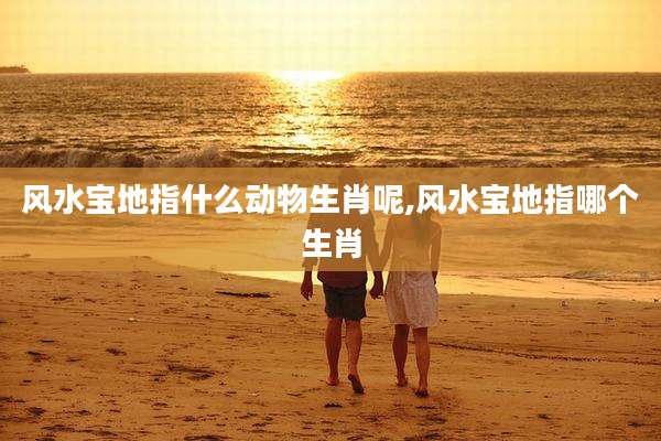 风水宝地指什么动物生肖呢,风水宝地指哪个生肖
