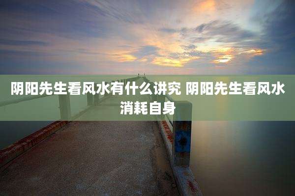 阴阳先生看风水有什么讲究 阴阳先生看风水消耗自身