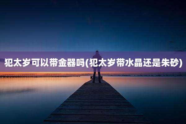 犯太岁可以带金器吗(犯太岁带水晶还是朱砂)