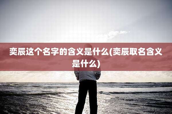 奕辰这个名字的含义是什么(奕辰取名含义是什么)