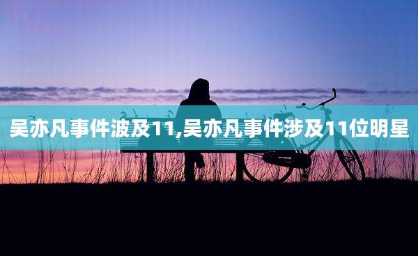 吴亦凡事件波及11,吴亦凡事件涉及11位明星