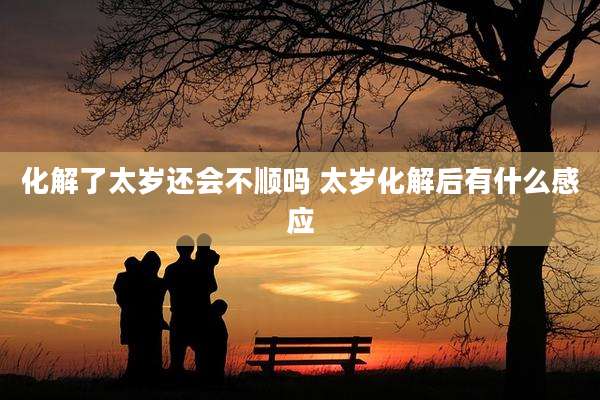 化解了太岁还会不顺吗 太岁化解后有什么感应