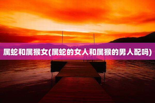 属蛇和属猴女(属蛇的女人和属猴的男人配吗)
