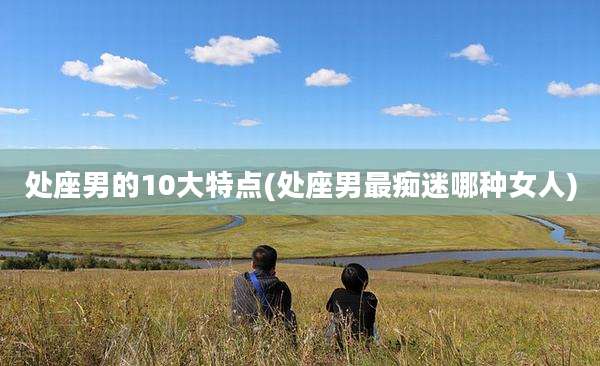 处座男的10大特点(处座男最痴迷哪种女人)