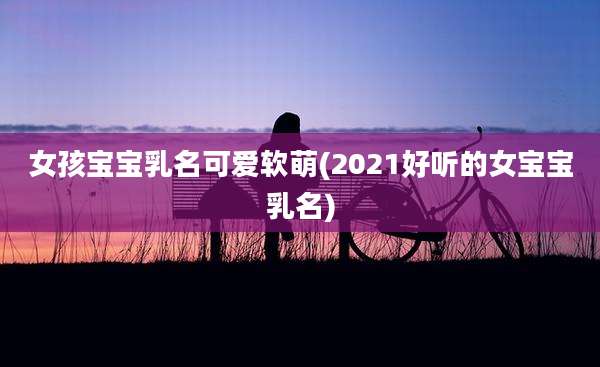 女孩宝宝乳名可爱软萌(2021好听的女宝宝乳名)