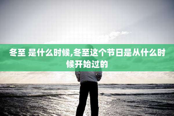 冬至 是什么时候,冬至这个节日是从什么时候开始过的