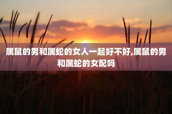 属鼠的男和属蛇的女人一起好不好,属鼠的男和属蛇的女配吗