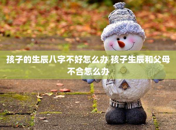 孩子的生辰八字不好怎么办 孩子生辰和父母不合怎么办