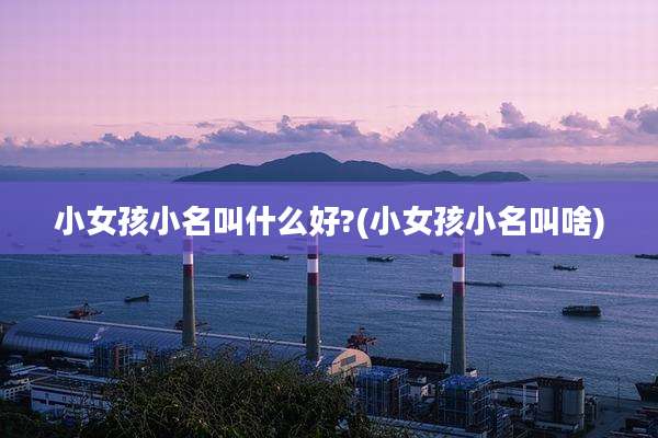小女孩小名叫什么好?(小女孩小名叫啥)