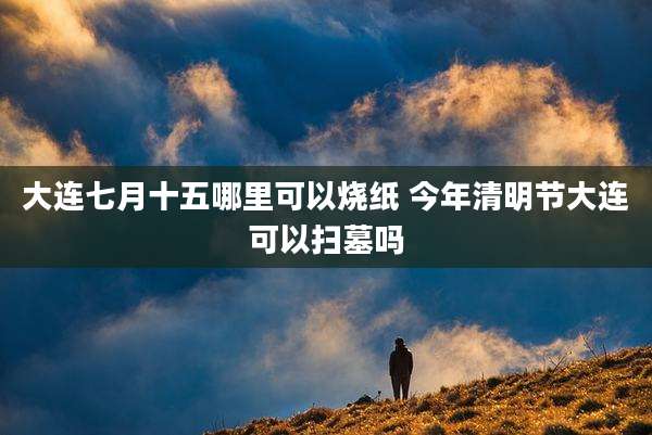 大连七月十五哪里可以烧纸 今年清明节大连可以扫墓吗