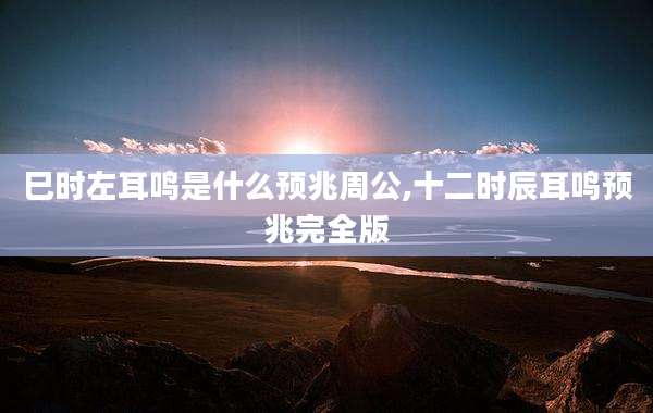 巳时左耳鸣是什么预兆周公,十二时辰耳鸣预兆完全版
