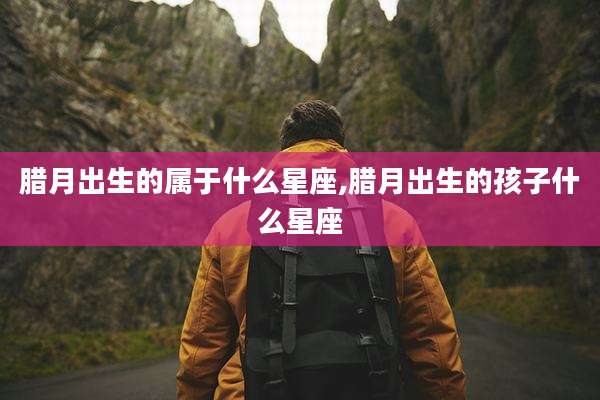 腊月出生的属于什么星座,腊月出生的孩子什么星座