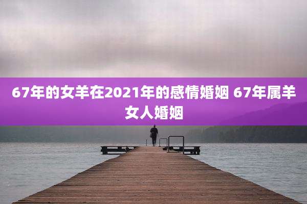67年的女羊在2021年的感情婚姻 67年属羊女人婚姻