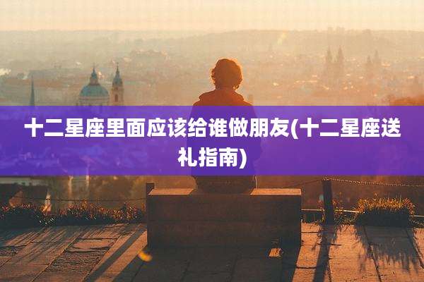 十二星座里面应该给谁做朋友(十二星座送礼指南)