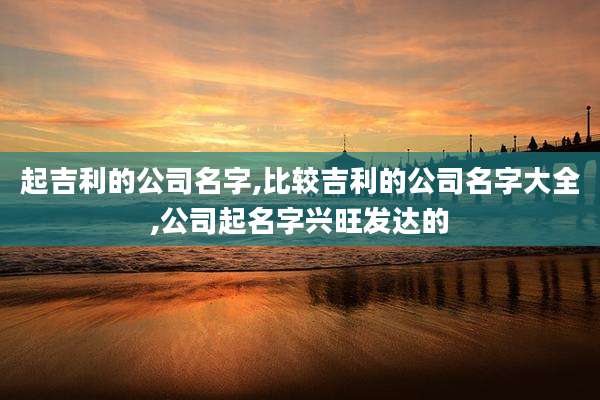 起吉利的公司名字,比较吉利的公司名字大全,公司起名字兴旺发达的