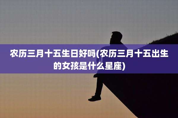 农历三月十五生日好吗(农历三月十五出生的女孩是什么星座)