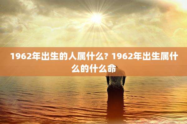 1962年出生的人属什么? 1962年出生属什么的什么命