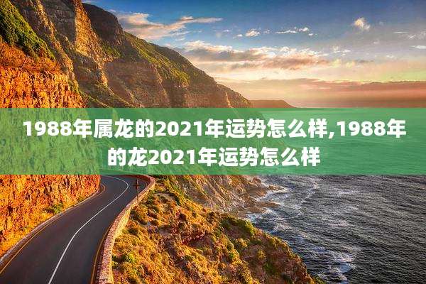 1988年属龙的2021年运势怎么样,1988年的龙2021年运势怎么样