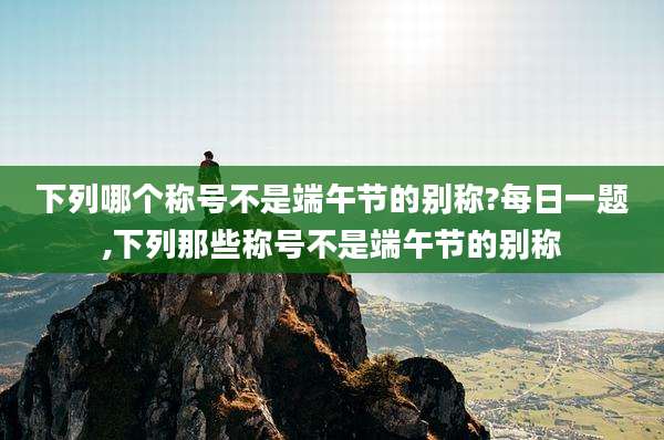 下列哪个称号不是端午节的别称?每日一题,下列那些称号不是端午节的别称