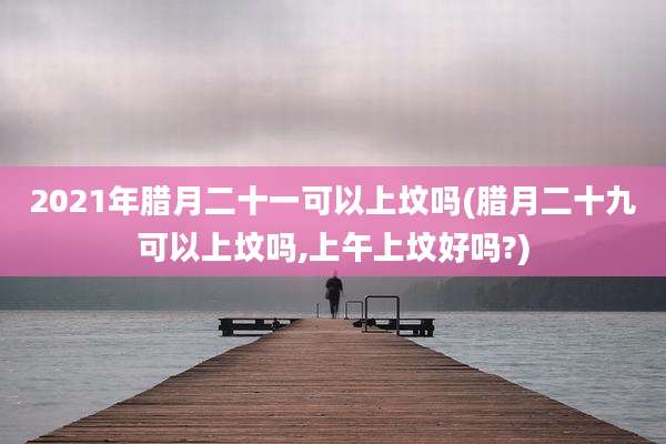 2021年腊月二十一可以上坟吗(腊月二十九可以上坟吗,上午上坟好吗?)