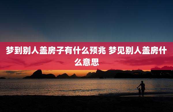 梦到别人盖房子有什么预兆 梦见别人盖房什么意思