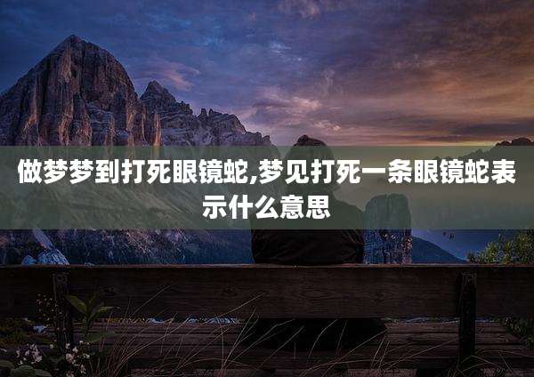 做梦梦到打死眼镜蛇,梦见打死一条眼镜蛇表示什么意思