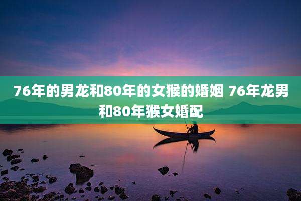 76年的男龙和80年的女猴的婚姻 76年龙男和80年猴女婚配