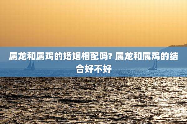 属龙和属鸡的婚姻相配吗? 属龙和属鸡的结合好不好