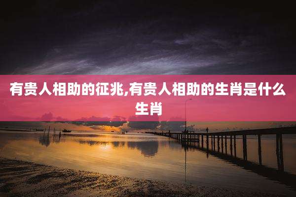 有贵人相助的征兆,有贵人相助的生肖是什么生肖