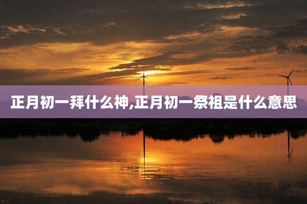 正月初一拜什么神,正月初一祭祖是什么意思