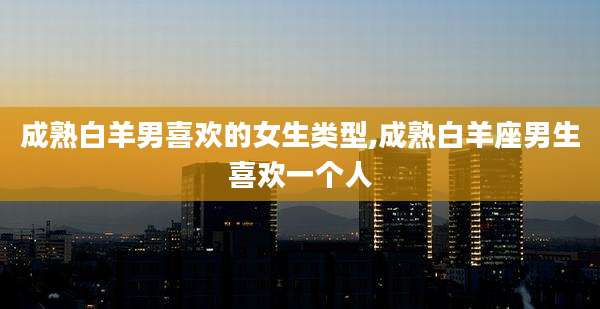 成熟白羊男喜欢的女生类型,成熟白羊座男生喜欢一个人