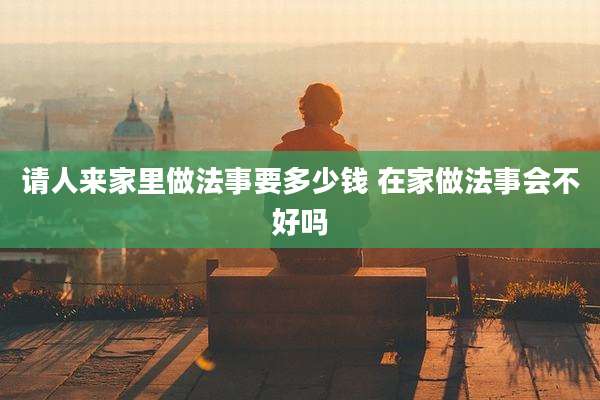 请人来家里做法事要多少钱 在家做法事会不好吗