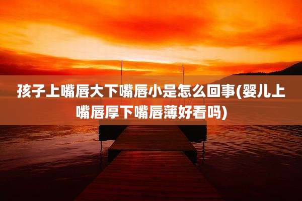 孩子上嘴唇大下嘴唇小是怎么回事(婴儿上嘴唇厚下嘴唇薄好看吗)