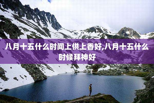 八月十五什么时间上供上香好,八月十五什么时候拜神好